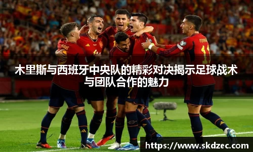 木里斯与西班牙中央队的精彩对决揭示足球战术与团队合作的魅力