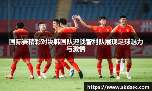 国际赛精彩对决韩国队迎战智利队展现足球魅力与激情
